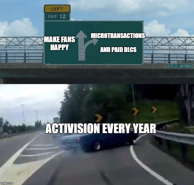 Activision be like | MICROTRANSACTIONS AND PAID DLCS; MAKE FANS HAPPY; ACTIVISION EVERY YEAR | image tagged in memes,left exit 12 off ramp,call of duty,black ops 4,reddit,imgur,Blackops4 | made w/ Imgflip meme maker