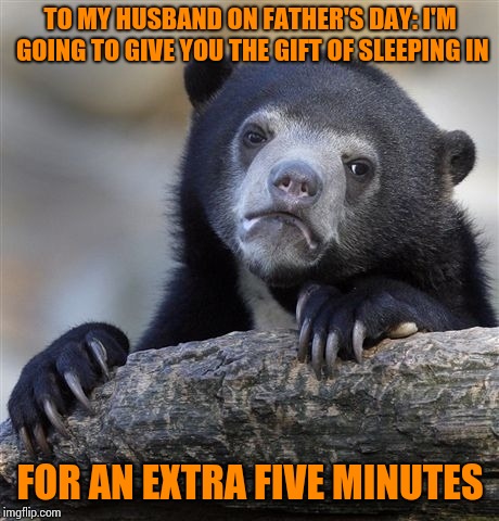 He doesn't know yet.  It's a surprise. | TO MY HUSBAND ON FATHER'S DAY: I'M GOING TO GIVE YOU THE GIFT OF SLEEPING IN; FOR AN EXTRA FIVE MINUTES | image tagged in memes,confession bear | made w/ Imgflip meme maker