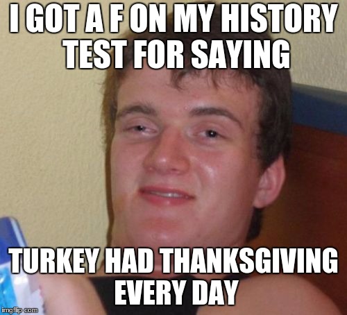 10 Guy | I GOT A F ON MY HISTORY TEST FOR SAYING; TURKEY HAD THANKSGIVING EVERY DAY | image tagged in memes,10 guy | made w/ Imgflip meme maker