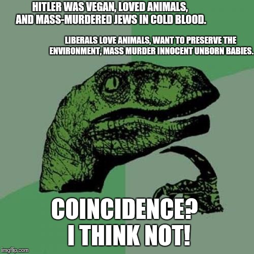 Coincidence?  I think not! | HITLER WAS VEGAN, LOVED ANIMALS, AND MASS-MURDERED JEWS IN COLD BLOOD. LIBERALS LOVE ANIMALS, WANT TO PRESERVE THE ENVIRONMENT, MASS MURDER INNOCENT UNBORN BABIES. COINCIDENCE?  I THINK NOT! | image tagged in memes,philosoraptor | made w/ Imgflip meme maker