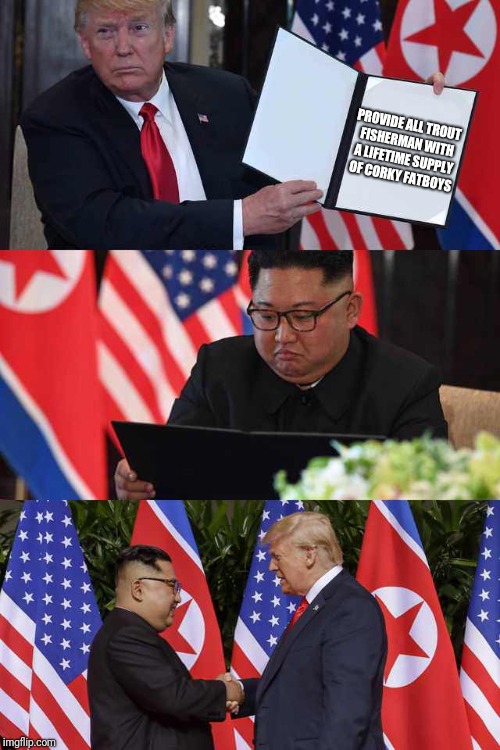 Trump Kim agreement | PROVIDE ALL TROUT FISHERMAN WITH A LIFETIME SUPPLY OF CORKY FATBOYS | image tagged in trump kim agreement | made w/ Imgflip meme maker