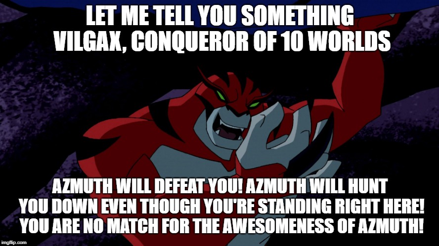 LET ME TELL YOU SOMETHING VILGAX, CONQUEROR OF 10 WORLDS; AZMUTH WILL DEFEAT YOU!
AZMUTH WILL HUNT YOU DOWN EVEN THOUGH YOU'RE STANDING RIGHT HERE! YOU ARE NO MATCH FOR THE AWESOMENESS OF AZMUTH! | image tagged in rath,ben 10,azmuth | made w/ Imgflip meme maker