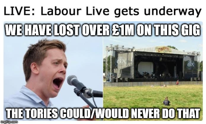 Labour live/Jezflop - loses over £1m | WE HAVE LOST OVER £1M ON THIS GIG; THE TORIES COULD/WOULD NEVER DO THAT | image tagged in corbyn eww,party of hate,communist socialist,momentum students,owen jones,mcdonnell abbott | made w/ Imgflip meme maker