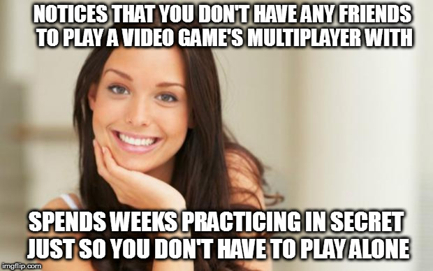 good girlfriend | NOTICES THAT YOU DON'T HAVE ANY FRIENDS TO PLAY A VIDEO GAME'S MULTIPLAYER WITH; SPENDS WEEKS PRACTICING IN SECRET JUST SO YOU DON'T HAVE TO PLAY ALONE | image tagged in good girlfriend | made w/ Imgflip meme maker