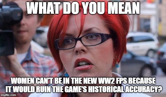 Angry Feminist | WHAT DO YOU MEAN; WOMEN CAN'T BE IN THE NEW WW2 FPS BECAUSE IT WOULD RUIN THE GAME'S HISTORICAL ACCURACY? | image tagged in angry feminist | made w/ Imgflip meme maker