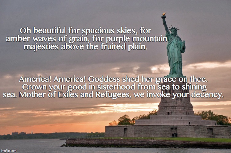 america the beautiful | Oh beautiful for spacious skies, for amber waves of grain, for purple mountain majesties above the fruited plain. America! America! Goddess shed her grace on thee. Crown your good in sisterhood from sea to shining sea. Mother of Exiles and Refugees, we invoke your decency. | image tagged in trump immigration policy | made w/ Imgflip meme maker
