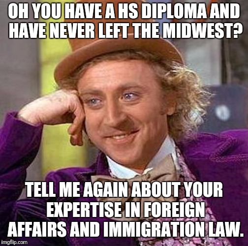 Creepy Condescending Wonka Meme | OH YOU HAVE A HS DIPLOMA AND HAVE NEVER LEFT THE MIDWEST? TELL ME AGAIN ABOUT YOUR EXPERTISE IN FOREIGN AFFAIRS AND IMMIGRATION LAW. | image tagged in memes,creepy condescending wonka | made w/ Imgflip meme maker