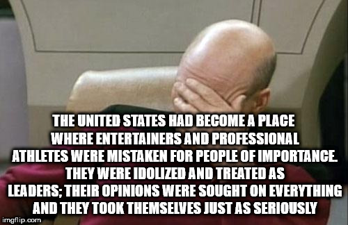 Captain Picard Facepalm Meme | THE UNITED STATES HAD BECOME A PLACE WHERE ENTERTAINERS AND PROFESSIONAL ATHLETES WERE MISTAKEN FOR PEOPLE OF IMPORTANCE. THEY WERE IDOLIZED AND TREATED AS LEADERS; THEIR OPINIONS WERE SOUGHT ON EVERYTHING AND THEY TOOK THEMSELVES JUST AS SERIOUSLY | image tagged in memes,captain picard facepalm | made w/ Imgflip meme maker
