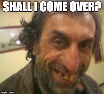 Ugly Man | SHALL I COME OVER? | image tagged in ugly man | made w/ Imgflip meme maker