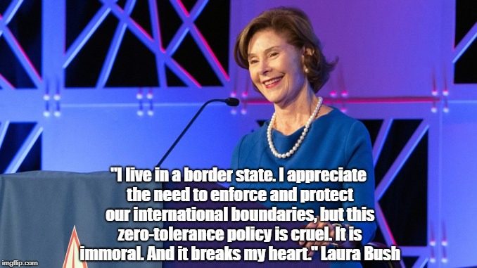 First Lady Laura Bush Says Trump's "Zero-Tolerance Policy Is Cruel, Immoral And Heartbreaking" | "I live in a border state. I appreciate the need to enforce and protect our international boundaries, but this zero-tolerance policy is cruel. It is immoral. And it breaks my heart." Laura Bush | image tagged in laura bush,zero tolerance,family separation,republican cruelty,trump is a child abuser | made w/ Imgflip meme maker