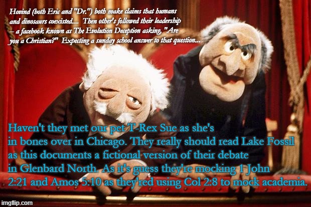 Muppet Smart Asses -- R.I.P. Henson | Hovind (both Eric and "Dr.") both make claims that humans and dinosaurs coexisted....  Then other's followed their leadership -- a facebook known as The Evolution Deception asking, "Are you a Christian?"  Expecting a sunday school answer to that question... Haven't they met our pet T-Rex Sue as she's in bones over in Chicago. They really should read Lake Fossil as this documents a fictional version of their debate in Glenbard North. As it's guess they're mocking 1 John 2:21 and Amos 5:10 as they'red using Col 2:8 to mock academia. | image tagged in muppet smart asses -- rip henson | made w/ Imgflip meme maker