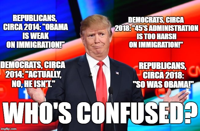 Donald Trump Confused | DEMOCRATS, CIRCA 2018: "45'S ADMINISTRATION IS TOO HARSH ON IMMIGRATION!"; REPUBLICANS, CIRCA 2014: "OBAMA IS WEAK ON IMMIGRATION!"; DEMOCRATS, CIRCA 2014: "ACTUALLY, NO, HE ISN'T."; REPUBLICANS, CIRCA 2018: "SO WAS OBAMA!"; WHO'S CONFUSED? | image tagged in donald trump confused | made w/ Imgflip meme maker