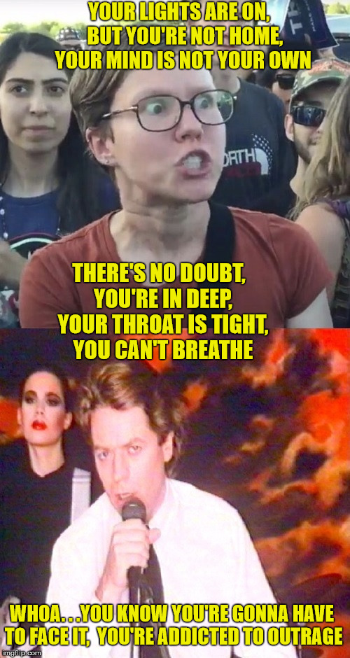 Addicted To Outrage | YOUR LIGHTS ARE ON,   BUT YOU'RE NOT HOME,  YOUR MIND IS NOT YOUR OWN; THERE'S NO DOUBT,  YOU'RE IN DEEP, 
YOUR THROAT IS TIGHT,  YOU CAN'T BREATHE; WHOA. . .YOU KNOW YOU'RE GONNA HAVE TO FACE IT,  YOU'RE ADDICTED TO OUTRAGE | image tagged in triggered outrage,memes,liberal tears,first world problems | made w/ Imgflip meme maker