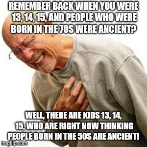 Feel older yet?  | REMEMBER BACK WHEN YOU WERE 13, 14, 15, AND PEOPLE WHO WERE BORN IN THE 70S WERE ANCIENT? WELL, THERE ARE KIDS 13, 14, 15, WHO ARE RIGHT NOW THINKING PEOPLE BORN IN THE 50S ARE ANCIENT! | image tagged in memes,right in the childhood,old,growing older,getting older,older | made w/ Imgflip meme maker