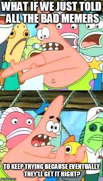 Put It Somewhere Else Patrick Meme | WHAT IF WE JUST TOLD ALL THE BAD MEMERS; TO KEEP TRYING BECAUSE EVENTUALLY THEY'LL GET IT RIGHT? | image tagged in memes,put it somewhere else patrick | made w/ Imgflip meme maker