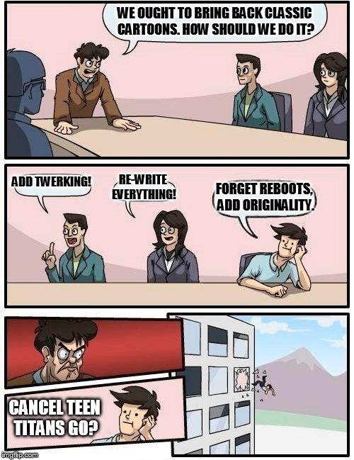 Boardroom Meeting Suggestion Meme | WE OUGHT TO BRING BACK CLASSIC CARTOONS. HOW SHOULD WE DO IT? ADD TWERKING! RE-WRITE EVERYTHING! FORGET REBOOTS, ADD ORIGINALITY. CANCEL TEEN TITANS GO? | image tagged in memes,boardroom meeting suggestion | made w/ Imgflip meme maker