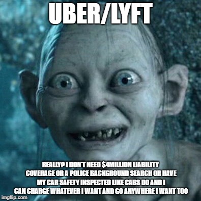 Gollum | UBER/LYFT; REALLY? I DON'T NEED $4MILLION LIABILITY COVERAGE OR A POLICE BACKGROUND SEARCH OR HAVE MY CAR SAFETY INSPECTED LIKE CABS DO AND I CAN CHARGE WHATEVER I WANT AND GO ANYWHERE I WANT TOO | image tagged in memes,gollum | made w/ Imgflip meme maker