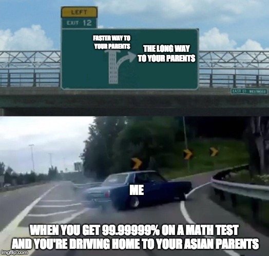 Left Exit 12 Off Ramp Meme | FASTER WAY TO YOUR PARENTS; THE LONG WAY TO YOUR PARENTS; ME; WHEN YOU GET 99.99999% ON A MATH TEST AND YOU'RE DRIVING HOME TO YOUR ASIAN PARENTS | image tagged in memes,left exit 12 off ramp | made w/ Imgflip meme maker