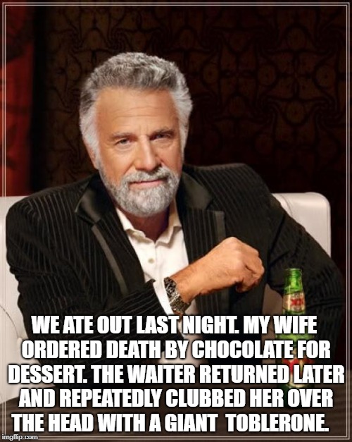 The Most Interesting Man In The World Meme | WE ATE OUT LAST NIGHT. MY WIFE ORDERED DEATH BY CHOCOLATE FOR DESSERT. THE WAITER RETURNED LATER AND REPEATEDLY CLUBBED HER OVER THE HEAD WITH A GIANT  TOBLERONE. | image tagged in memes,the most interesting man in the world | made w/ Imgflip meme maker