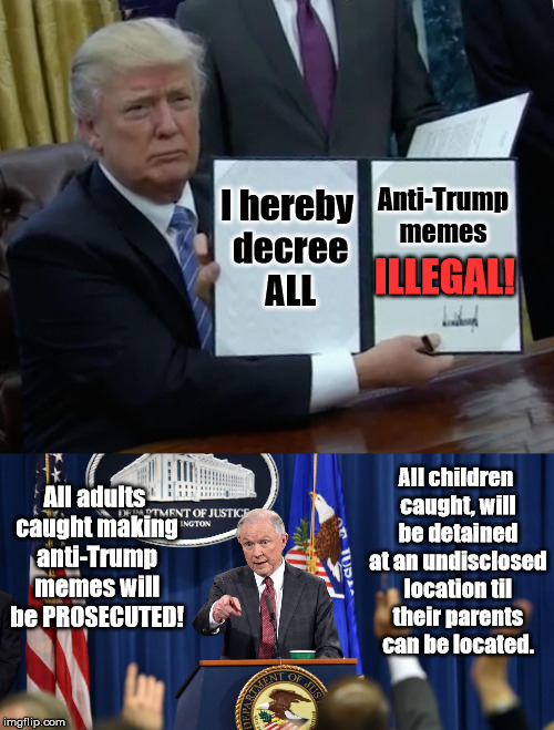 All anti-Trump memes are hereby ILLEGAL! | Anti-Trump memes; I hereby decree ALL; ILLEGAL! All children caught, will be detained at an undisclosed location til their parents can be located. All adults caught making anti-Trump memes will be PROSECUTED! | image tagged in memes,trump memes,illegal,trump bill signing | made w/ Imgflip meme maker