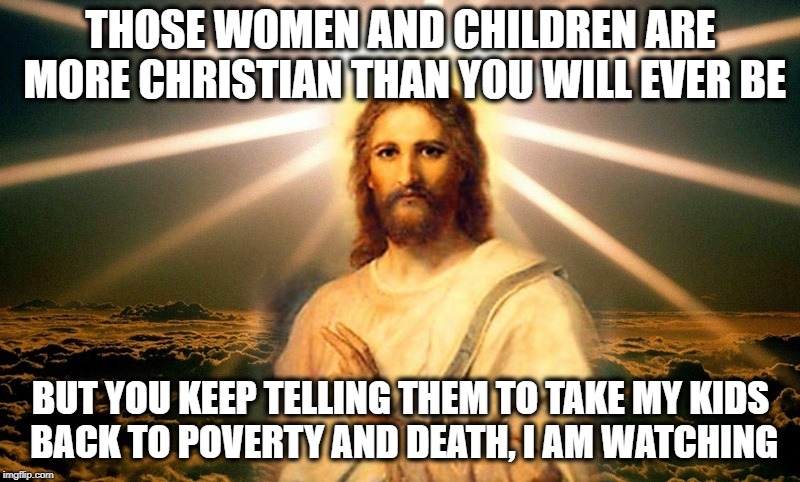 THOSE WOMEN AND CHILDREN ARE MORE CHRISTIAN THAN YOU WILL EVER BE BUT YOU KEEP TELLING THEM TO TAKE MY KIDS BACK TO POVERTY AND DEATH, I AM  | made w/ Imgflip meme maker