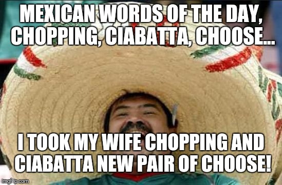 Mexican words for the day | MEXICAN WORDS OF THE DAY, CHOPPING, CIABATTA, CHOOSE... I TOOK MY WIFE CHOPPING AND CIABATTA NEW PAIR OF CHOOSE! | image tagged in mexican word of the day,funny,shoes,memes | made w/ Imgflip meme maker