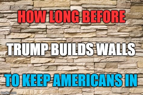 He's Gonna Need Those Immigrants As We Flee This Shithole Country | HOW LONG BEFORE; TRUMP BUILDS WALLS; TO KEEP AMERICANS IN | image tagged in trump,wall,immigration | made w/ Imgflip meme maker