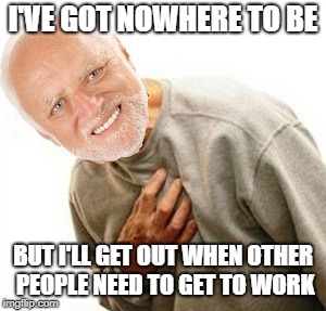 I'VE GOT NOWHERE TO BE BUT I'LL GET OUT WHEN OTHER PEOPLE NEED TO GET TO WORK | made w/ Imgflip meme maker