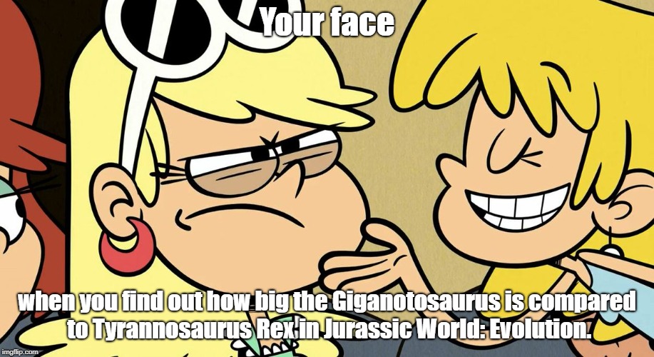 Leni's reaction to Giganotosaurus' size in JW:E. | Your face; when you find out how big the Giganotosaurus is compared to Tyrannosaurus Rex in Jurassic World: Evolution. | image tagged in the loud house,jurassic world,jurassic park | made w/ Imgflip meme maker