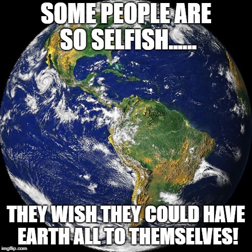 globe | SOME PEOPLE ARE SO SELFISH...... THEY WISH THEY COULD HAVE EARTH ALL TO THEMSELVES! | image tagged in globe | made w/ Imgflip meme maker