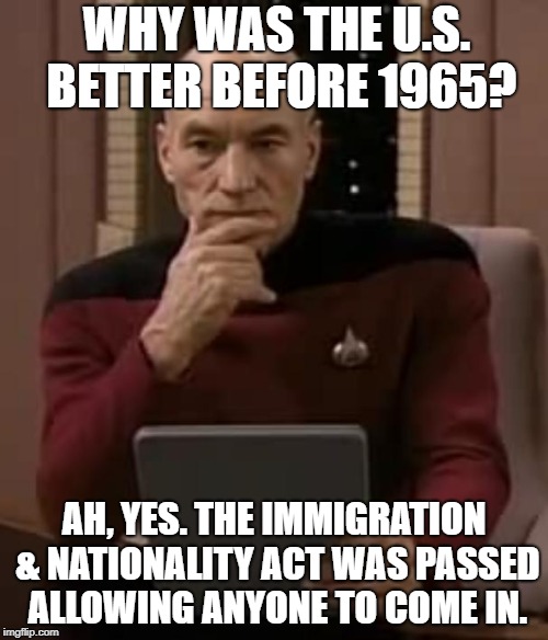 Why was america great? | WHY WAS THE U.S. BETTER BEFORE 1965? AH, YES. THE IMMIGRATION & NATIONALITY ACT WAS PASSED ALLOWING ANYONE TO COME IN. | image tagged in picard thinking,immigration,illegal immigration,build a wall,racism | made w/ Imgflip meme maker
