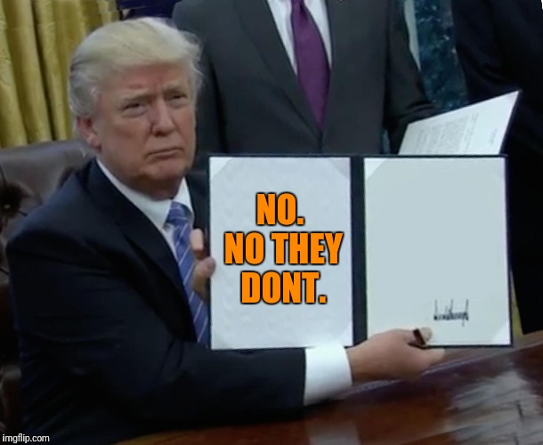 Trump Bill Signing Meme | NO. NO THEY DONT. | image tagged in memes,trump bill signing | made w/ Imgflip meme maker