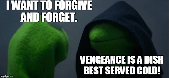 Evil Kermit | I WANT TO FORGIVE AND FORGET. VENGEANCE IS A DISH BEST SERVED COLD! | image tagged in memes,evil kermit,forgiveness,vengeance,revenge,please forgive me | made w/ Imgflip meme maker