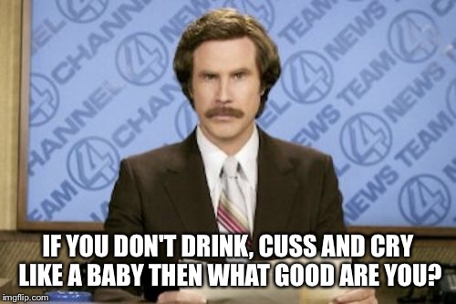 Ron Burgundy Meme | IF YOU DON'T DRINK, CUSS AND CRY LIKE A BABY THEN WHAT GOOD ARE YOU? | image tagged in memes,ron burgundy | made w/ Imgflip meme maker