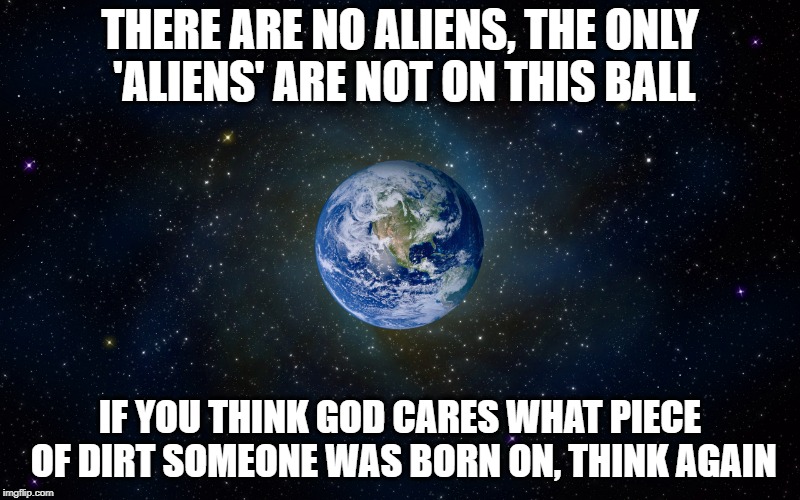 All Humans own this Ball | THERE ARE NO ALIENS, THE ONLY 'ALIENS' ARE NOT ON THIS BALL; IF YOU THINK GOD CARES WHAT PIECE OF DIRT SOMEONE WAS BORN ON, THINK AGAIN | image tagged in immigration,border,meme | made w/ Imgflip meme maker