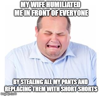 crying husband | MY WIFE HUMILIATED ME IN FRONT OF EVERYONE; BY STEALING ALL MY PANTS AND REPLACING THEM WITH SHORT SHORTS | image tagged in crying man,funny | made w/ Imgflip meme maker