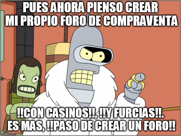 Bender Meme | PUES AHORA PIENSO CREAR MI PROPIO FORO DE COMPRAVENTA; !!CON CASINOS!!, !!Y FURCIAS!!. ES MAS, !!PASO DE CREAR UN FORO!! | image tagged in memes,bender | made w/ Imgflip meme maker