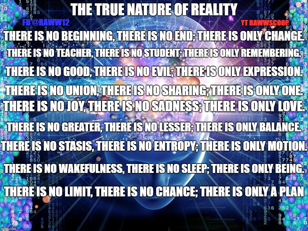 THE TRUE NATURE OF REALITY; YT RAWWSCOOP; FB @RAWW12; THERE IS NO BEGINNING, THERE IS NO END; THERE IS ONLY CHANGE. THERE IS NO TEACHER, THERE IS NO STUDENT; THERE IS ONLY REMEMBERING. THERE IS NO GOOD, THERE IS NO EVIL; THERE IS ONLY EXPRESSION. THERE IS NO UNION, THERE IS NO SHARING; THERE IS ONLY ONE. THERE IS NO JOY, THERE IS NO SADNESS; THERE IS ONLY LOVE. THERE IS NO GREATER, THERE IS NO LESSER; THERE IS ONLY BALANCE. THERE IS NO STASIS, THERE IS NO ENTROPY; THERE IS ONLY MOTION. THERE IS NO WAKEFULNESS, THERE IS NO SLEEP; THERE IS ONLY BEING. THERE IS NO LIMIT, THERE IS NO CHANCE; THERE IS ONLY A PLAN | image tagged in reality | made w/ Imgflip meme maker