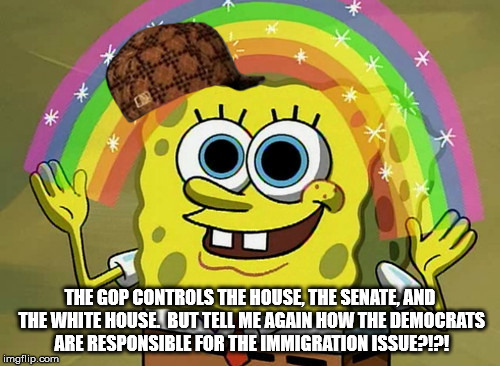 GOP controls everything | THE GOP CONTROLS THE HOUSE, THE SENATE, AND THE WHITE HOUSE.  BUT TELL ME AGAIN HOW THE DEMOCRATS ARE RESPONSIBLE FOR THE IMMIGRATION ISSUE?!?! | image tagged in memes,imagination spongebob,scumbag,gop,trump | made w/ Imgflip meme maker