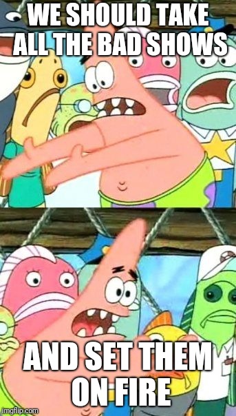 Put It Somewhere Else Patrick Meme | WE SHOULD TAKE ALL THE BAD SHOWS; AND SET THEM ON FIRE | image tagged in memes,put it somewhere else patrick | made w/ Imgflip meme maker