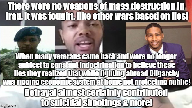Oligarchy lies cause suicides, shootings | There were no weapons of mass destruction in Iraq, it was fought, like other wars based on lies! When many veterans came back and were no longer subject to constant indoctrination to believe these lies they realized that while fighting abroad Oligarchy was rigging economic system at home not protecting public! Betrayal almost certainly contributed to suicidal shootings & more! | image tagged in politics,iraq war,mass shootings,ptsd,betrayed veterans | made w/ Imgflip meme maker