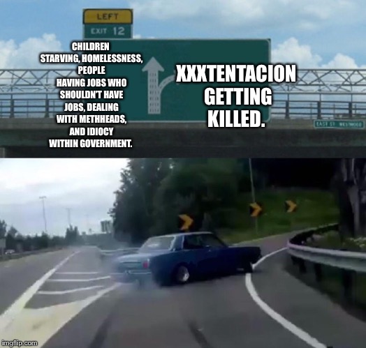 Left Exit 12 Off Ramp | CHILDREN STARVING, HOMELESSNESS, PEOPLE HAVING JOBS WHO SHOULDN’T HAVE JOBS, DEALING WITH METHHEADS, AND IDIOCY WITHIN GOVERNMENT. XXXTENTACION GETTING KILLED. | image tagged in memes,left exit 12 off ramp | made w/ Imgflip meme maker