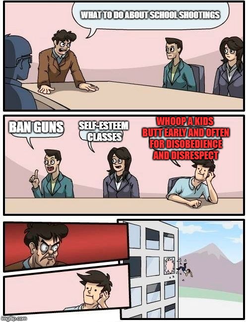 Boardroom Meeting Suggestion | WHAT TO DO ABOUT SCHOOL SHOOTINGS; WHOOP A KIDS BUTT EARLY AND OFTEN FOR DISOBEDIENCE AND DISRESPECT; BAN GUNS; SELF-ESTEEM CLASSES | image tagged in memes,boardroom meeting suggestion | made w/ Imgflip meme maker