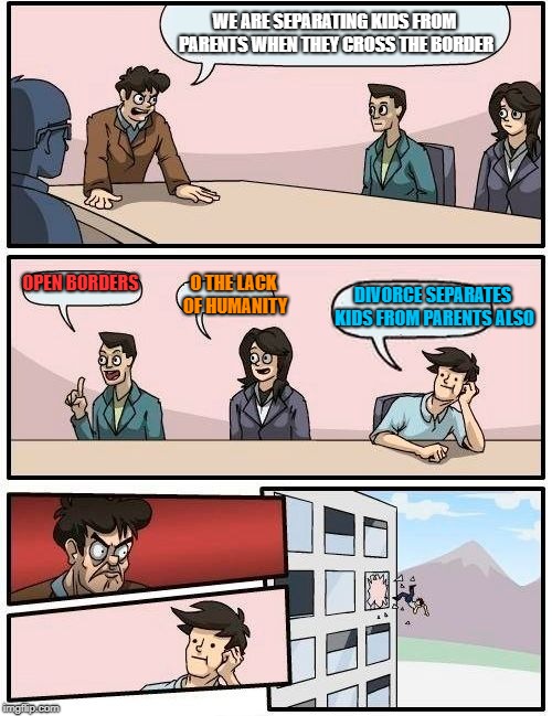 Boardroom Meeting Suggestion | WE ARE SEPARATING KIDS FROM PARENTS WHEN THEY CROSS THE BORDER; OPEN BORDERS; DIVORCE SEPARATES KIDS FROM PARENTS ALSO; O THE LACK OF HUMANITY | image tagged in memes,boardroom meeting suggestion | made w/ Imgflip meme maker