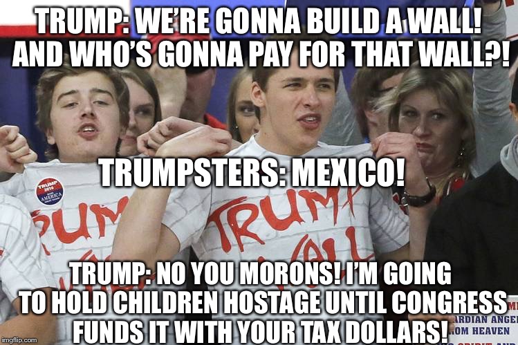 Immigrant boarder wall trump  | TRUMP: WE’RE GONNA BUILD A WALL! AND WHO’S GONNA PAY FOR THAT WALL?! TRUMPSTERS: MEXICO! TRUMP: NO YOU MORONS! I’M GOING TO HOLD CHILDREN HOSTAGE UNTIL CONGRESS FUNDS IT WITH YOUR TAX DOLLARS! | image tagged in trump,border wall,immigrants,trump wall meme,immigrant children in cages,ice | made w/ Imgflip meme maker