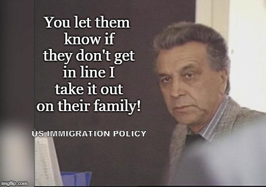 US Immigration Policy | You let them know if they don't get in line I take it out on their family! US IMMIGRATION POLICY | image tagged in gangster,punish the children,donald trump approves | made w/ Imgflip meme maker