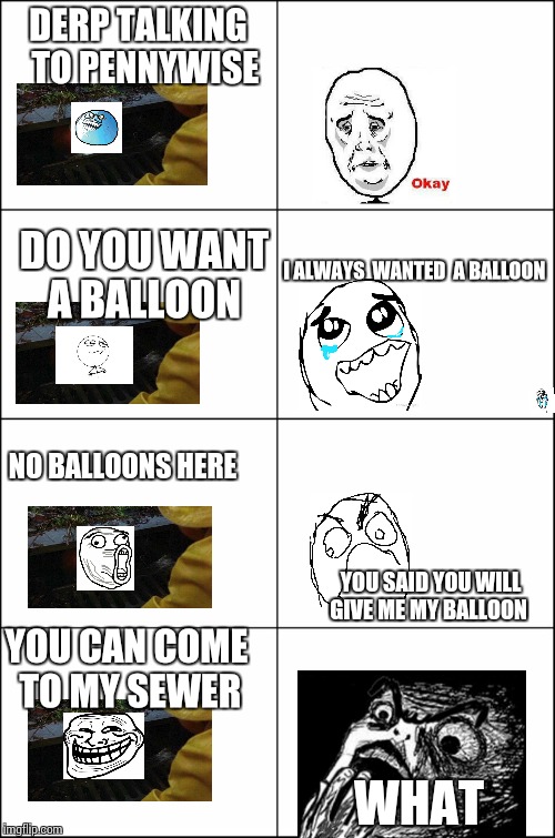 Eight panel rage comic maker | DERP TALKING  TO PENNYWISE; DO YOU WANT A BALLOON; I ALWAYS  WANTED  A BALLOON; NO BALLOONS HERE; YOU SAID YOU WILL GIVE ME MY BALLOON; YOU CAN COME TO MY SEWER; WHAT | image tagged in eight panel rage comic maker | made w/ Imgflip meme maker