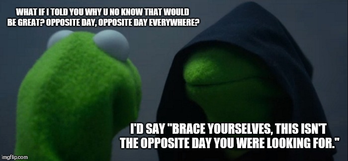Evil Kermit Meme | WHAT IF I TOLD YOU WHY U NO KNOW THAT WOULD BE GREAT? OPPOSITE DAY, OPPOSITE DAY EVERYWHERE? I'D SAY "BRACE YOURSELVES, THIS ISN'T THE OPPOSITE DAY YOU WERE LOOKING FOR." | image tagged in memes,evil kermit | made w/ Imgflip meme maker