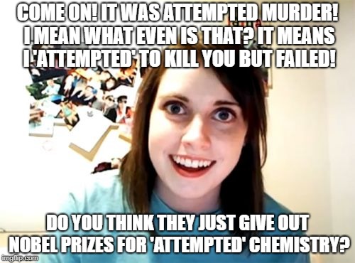 Overly Attached Girlfriend Meme | COME ON! IT WAS ATTEMPTED MURDER! I MEAN WHAT EVEN IS THAT? IT MEANS I 'ATTEMPTED' TO KILL YOU BUT FAILED! DO YOU THINK THEY JUST GIVE OUT NOBEL PRIZES FOR 'ATTEMPTED' CHEMISTRY? | image tagged in memes,overly attached girlfriend | made w/ Imgflip meme maker