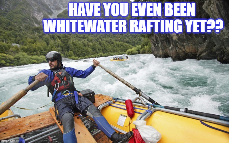 HAVE YOU EVEN BEEN WHITEWATER RAFTING YET?? | made w/ Imgflip meme maker